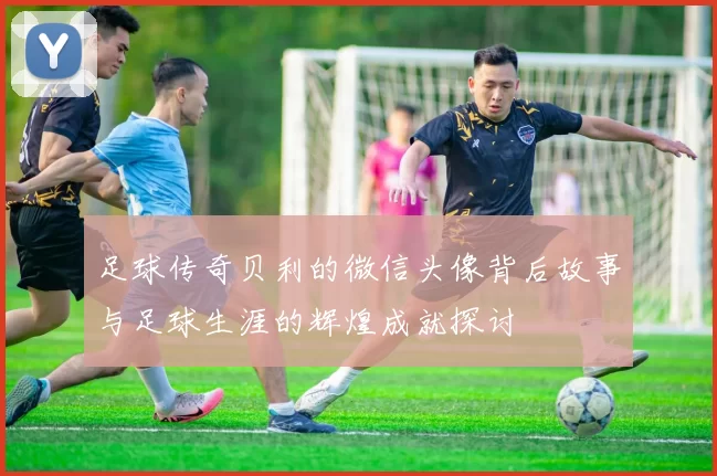 足球传奇贝利的微信头像背后故事与足球生涯的辉煌成就探讨