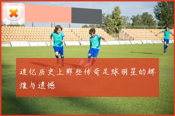 追忆历史上那些传奇足球明星的辉煌与遗憾