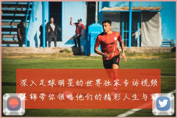 深入足球明星的世界独家专访视频集锦带你领略他们的精彩人生与职业生涯