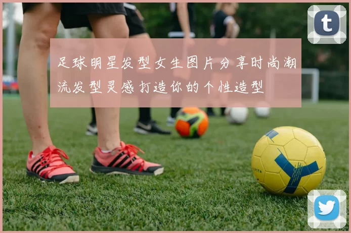 足球明星发型女生图片分享时尚潮流发型灵感打造你的个性造型