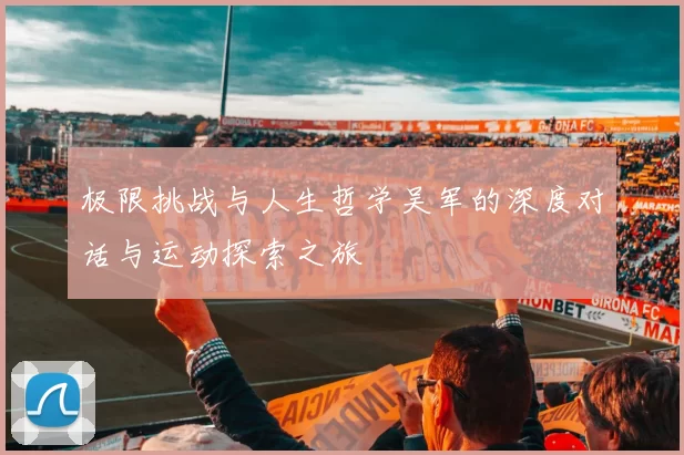 极限挑战与人生哲学吴军的深度对话与运动探索之旅