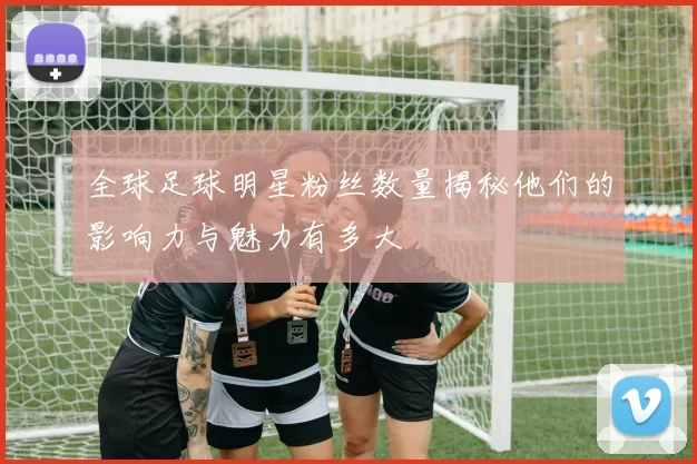 全球足球明星粉丝数量揭秘他们的影响力与魅力有多大