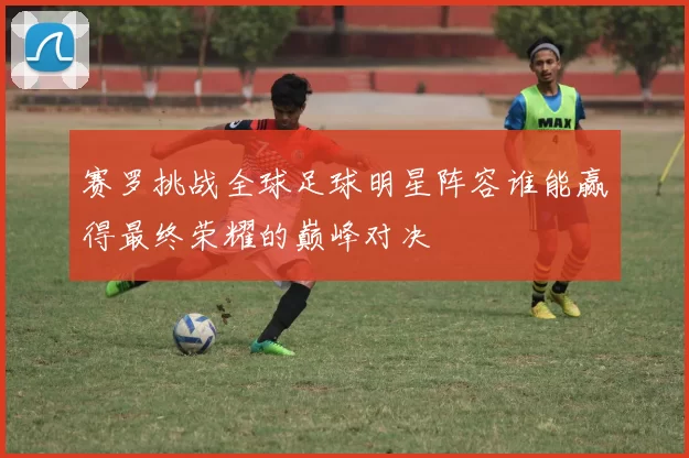 赛罗挑战全球足球明星阵容谁能赢得最终荣耀的巅峰对决