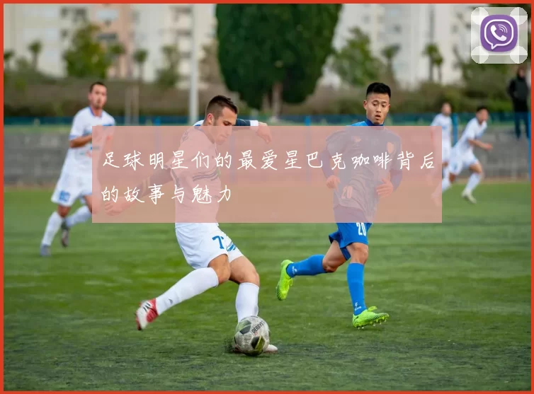 足球明星们的最爱星巴克咖啡背后的故事与魅力