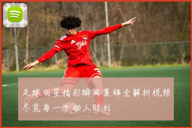 足球明星精彩瞬间集锦全解析视频尽览每一个动人时刻