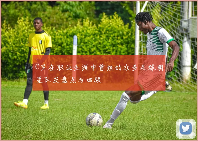 C罗在职业生涯中曾经的众多足球明星队友盘点与回顾