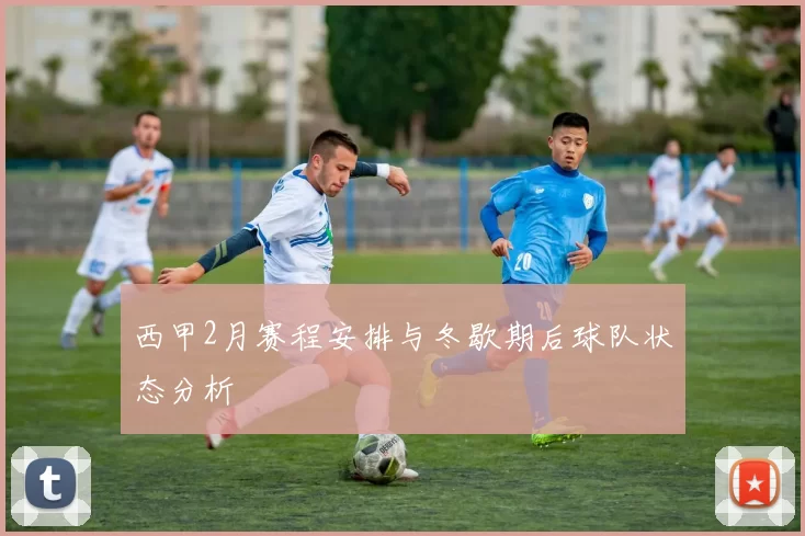 西甲2月赛程安排与冬歇期后球队状态分析