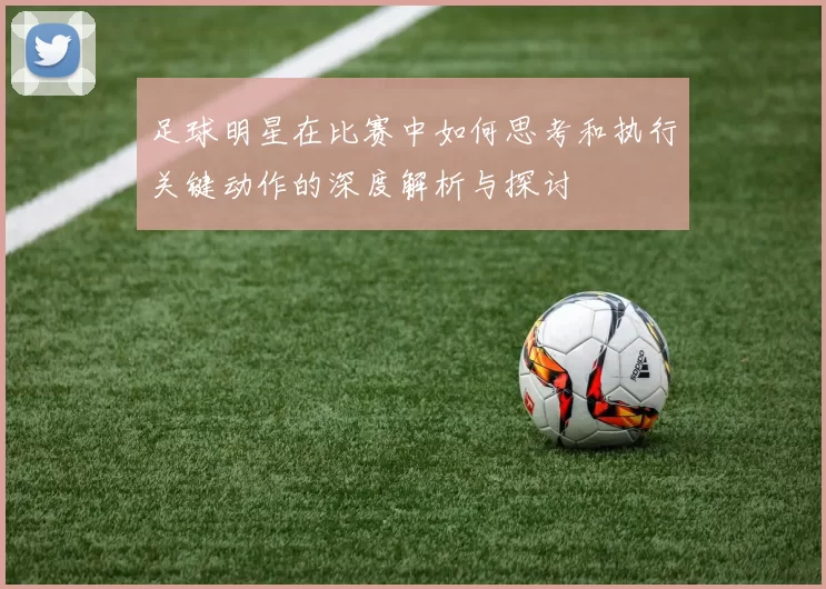 足球明星在比赛中如何思考和执行关键动作的深度解析与探讨