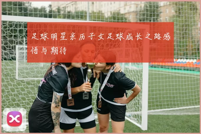 足球明星亲历子女足球成长之路感悟与期待