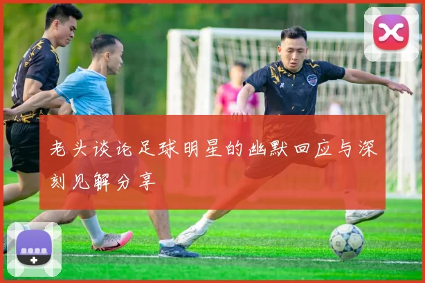 老头谈论足球明星的幽默回应与深刻见解分享