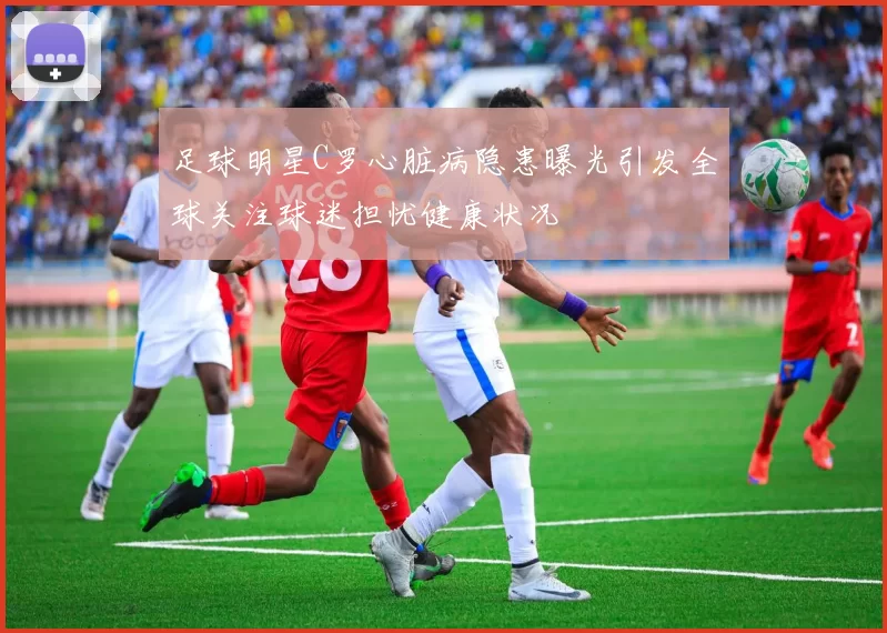 足球明星C罗心脏病隐患曝光引发全球关注球迷担忧健康状况