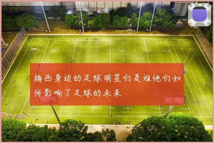 梅西身边的足球明星们是谁他们如何影响了足球的未来