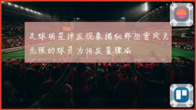 足球明星掉发现象揭秘那些曾风光无限的球员为何发量骤减