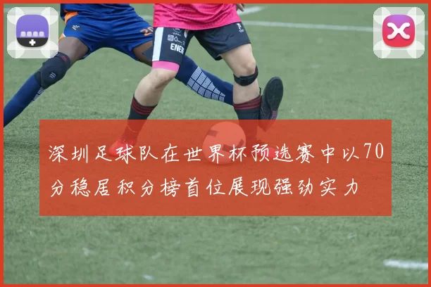 深圳足球队在世界杯预选赛中以70分稳居积分榜首位展现强劲实力