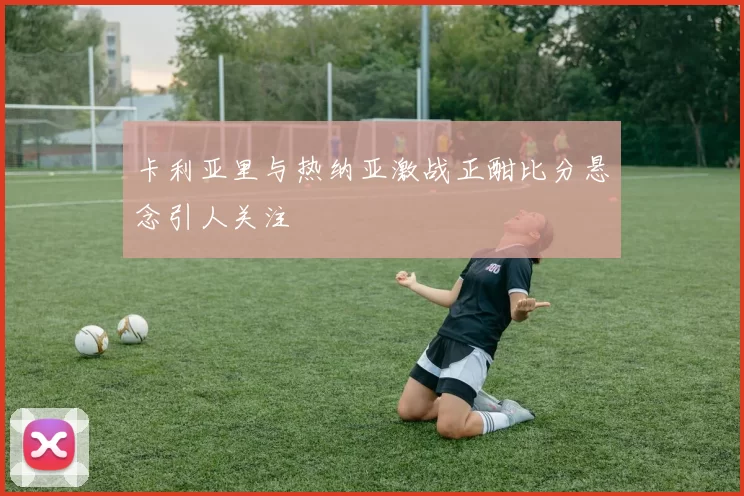 卡利亚里与热纳亚激战正酣比分悬念引人关注