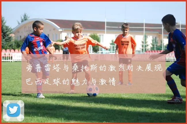 旁普雷塔与桑托斯的激烈对决展现巴西足球的魅力与激情