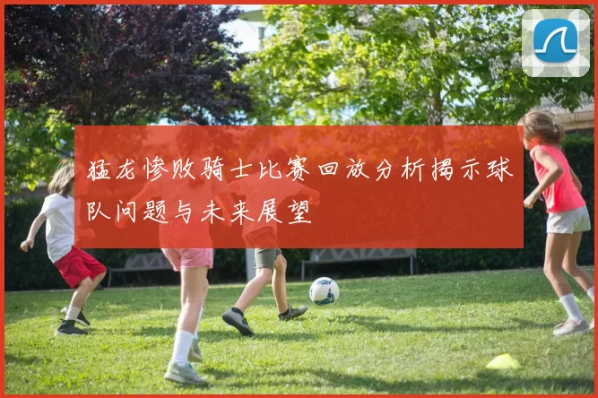 猛龙惨败骑士比赛回放分析揭示球队问题与未来展望