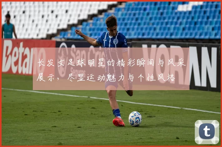 长发女足球明星的精彩瞬间与风采展示，尽显运动魅力与个性风格