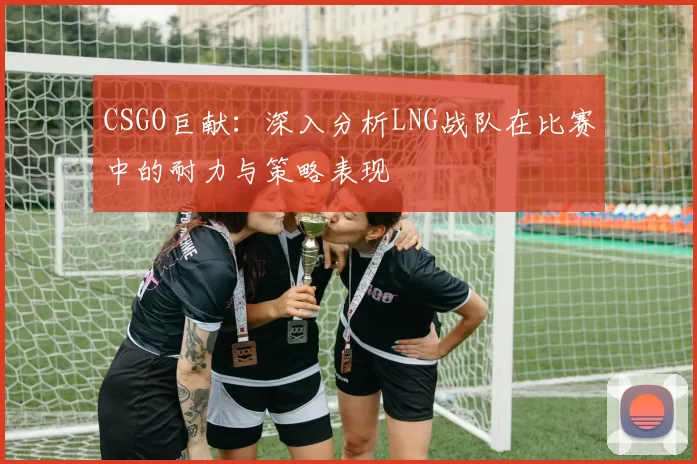 CSGO巨献：深入分析LNG战队在比赛中的耐力与策略表现