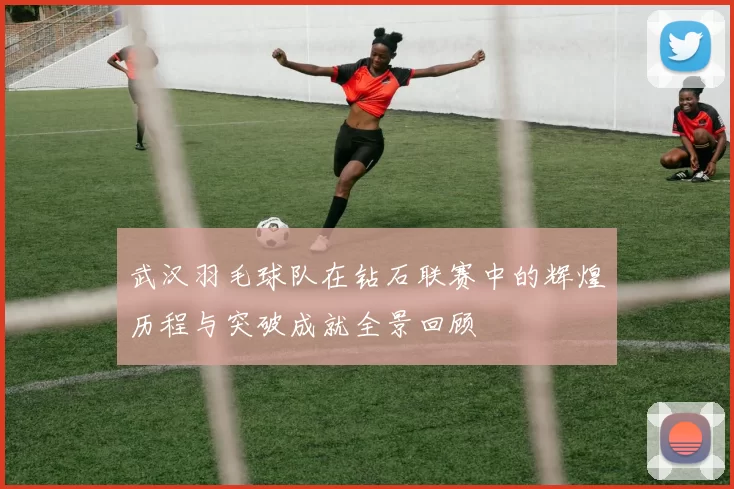 武汉羽毛球队在钻石联赛中的辉煌历程与突破成就全景回顾