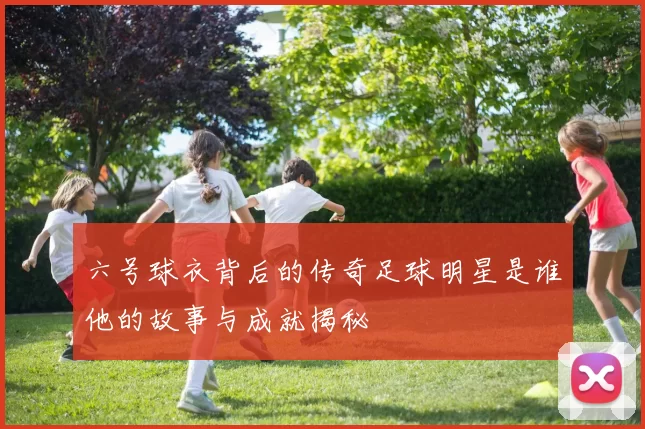 六号球衣背后的传奇足球明星是谁他的故事与成就揭秘