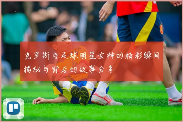 克罗斯与足球明星女神的精彩瞬间揭秘与背后的故事分享