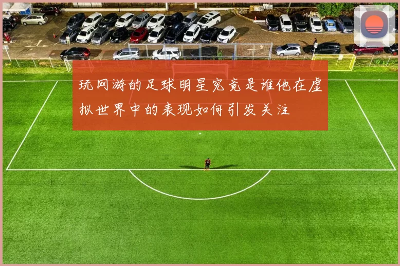 玩网游的足球明星究竟是谁他在虚拟世界中的表现如何引发关注
