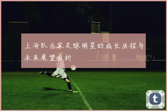 上海队当家足球明星的成长历程与未来展望分析