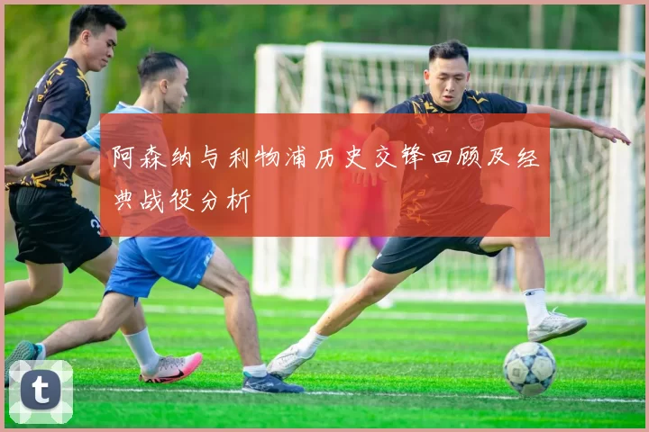 阿森纳与利物浦历史交锋回顾及经典战役分析