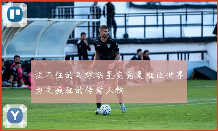 拦不住的足球明星究竟是谁让世界为之疯狂的传奇人物