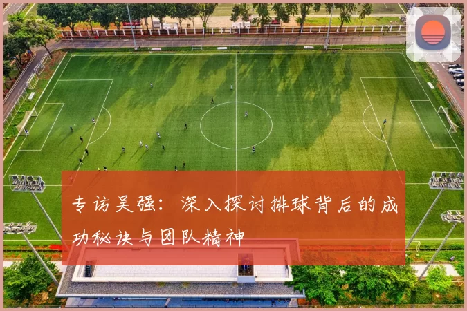 专访吴强：深入探讨排球背后的成功秘诀与团队精神