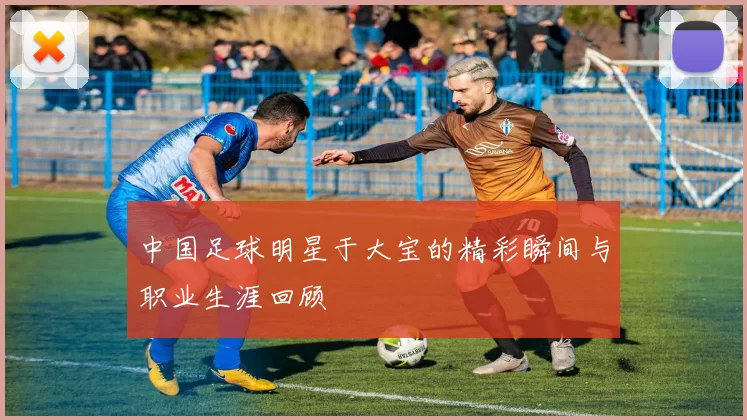 中国足球明星于大宝的精彩瞬间与职业生涯回顾
