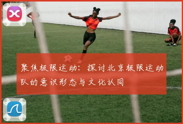 聚焦极限运动：探讨北京极限运动队的意识形态与文化认同