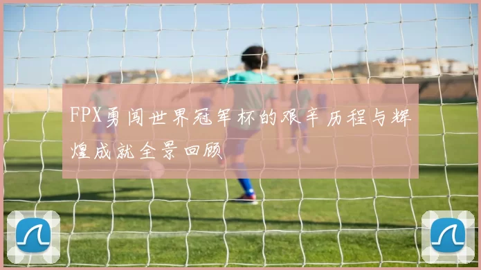 FPX勇闯世界冠军杯的艰辛历程与辉煌成就全景回顾