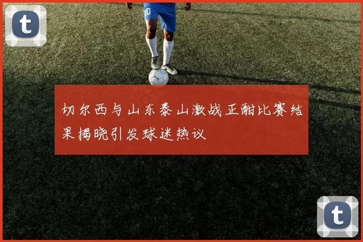 切尔西与山东泰山激战正酣比赛结果揭晓引发球迷热议