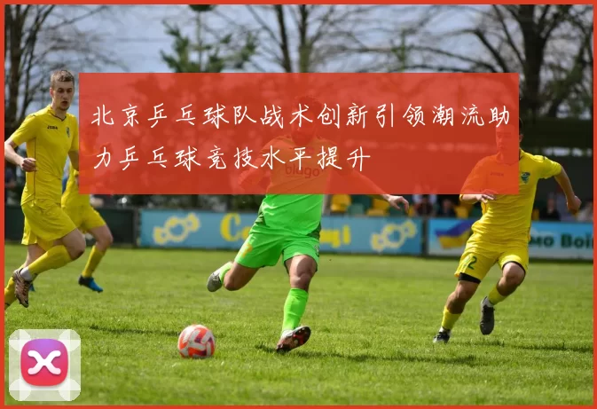 北京乒乓球队战术创新引领潮流助力乒乓球竞技水平提升