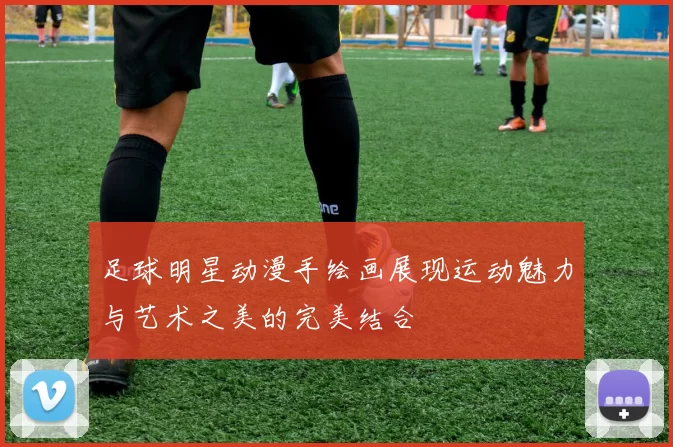 足球明星动漫手绘画展现运动魅力与艺术之美的完美结合