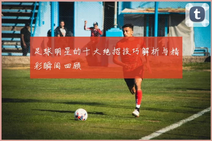 足球明星的十大绝招技巧解析与精彩瞬间回顾