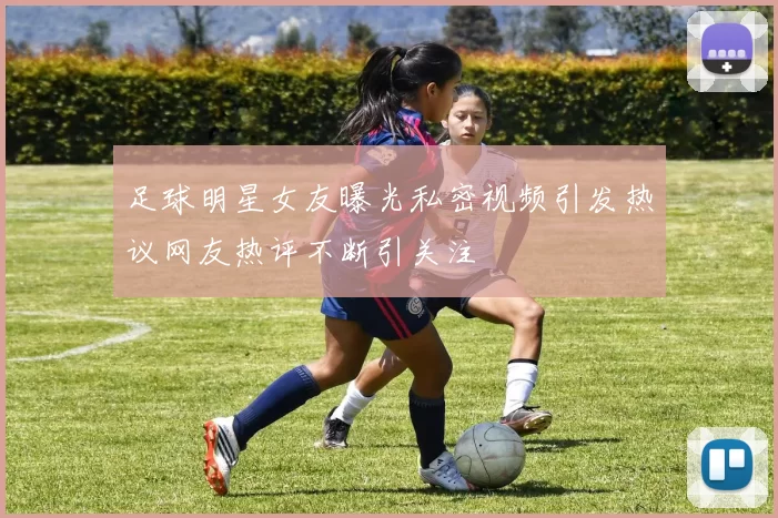 足球明星女友曝光私密视频引发热议网友热评不断引关注