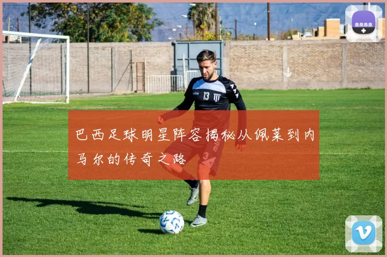 巴西足球明星阵容揭秘从佩莱到内马尔的传奇之路