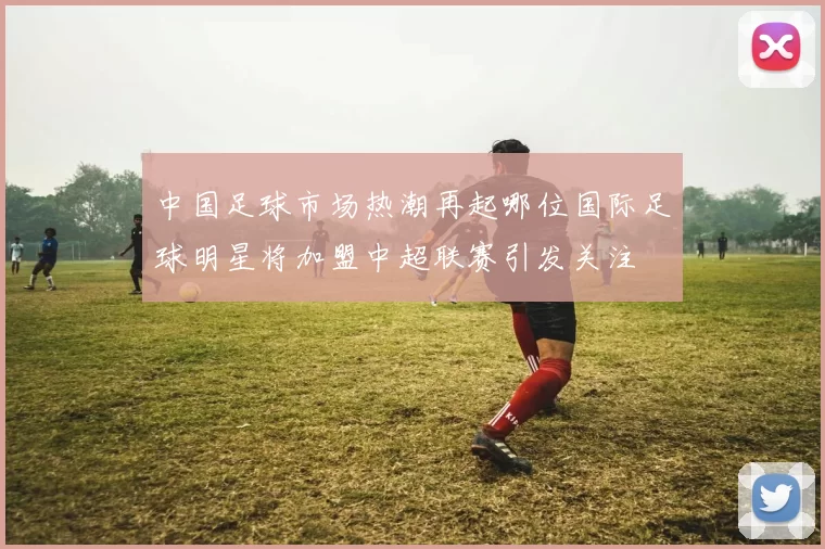 中国足球市场热潮再起哪位国际足球明星将加盟中超联赛引发关注