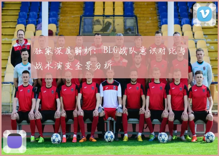独家深度解析：BLG战队意识对比与战术演变全景分析