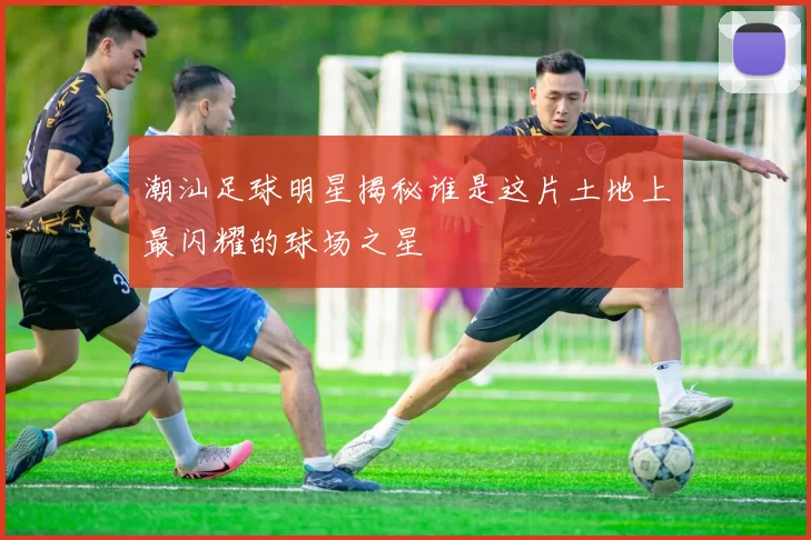 潮汕足球明星揭秘谁是这片土地上最闪耀的球场之星