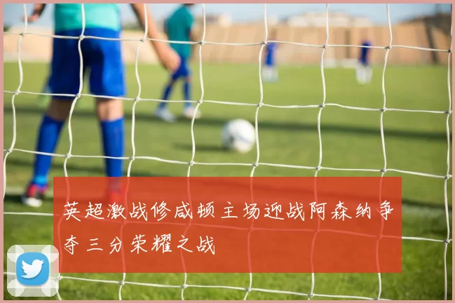 英超激战修咸顿主场迎战阿森纳争夺三分荣耀之战