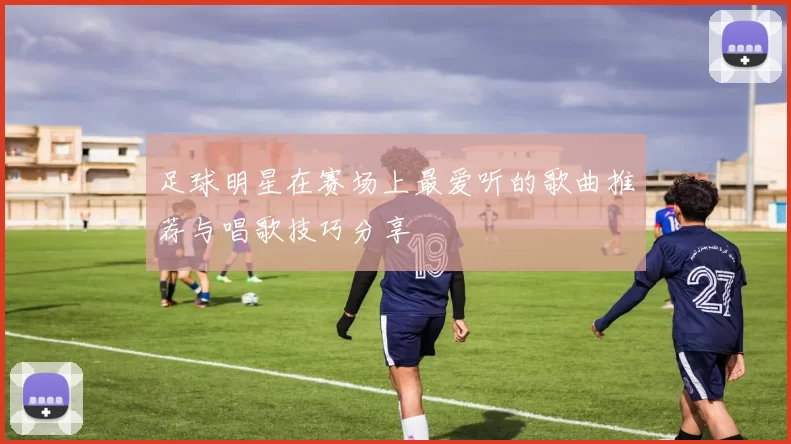 足球明星在赛场上最爱听的歌曲推荐与唱歌技巧分享