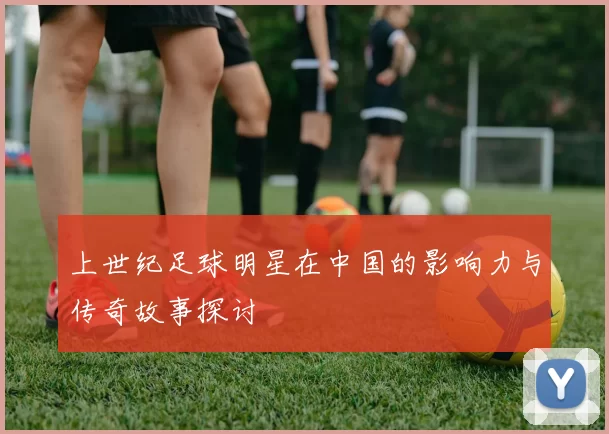 上世纪足球明星在中国的影响力与传奇故事探讨