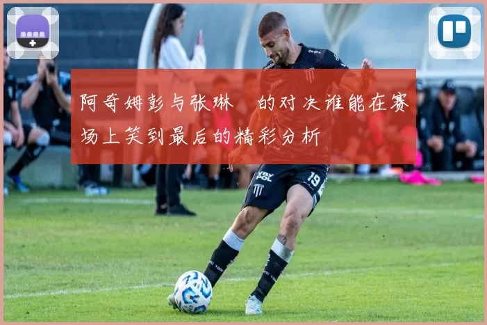 阿奇姆彭与张琳芃的对决谁能在赛场上笑到最后的精彩分析