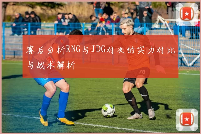 赛后分析RNG与JDG对决的实力对比与战术解析