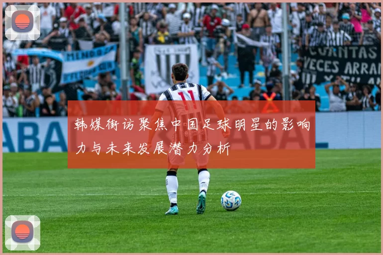 韩媒街访聚焦中国足球明星的影响力与未来发展潜力分析