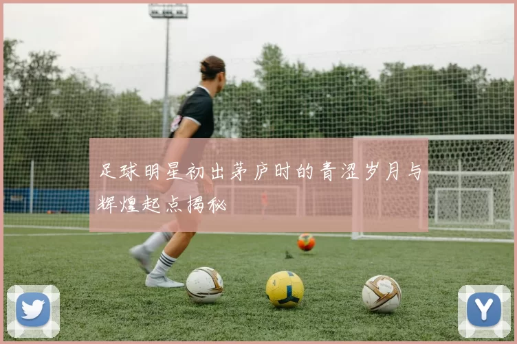 足球明星初出茅庐时的青涩岁月与辉煌起点揭秘